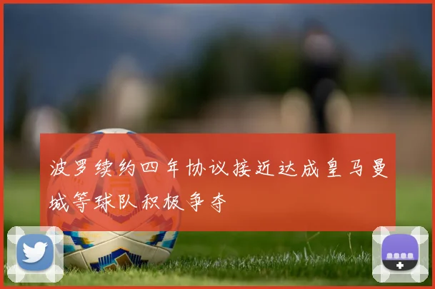波罗续约四年协议接近达成皇马曼城等球队积极争夺
