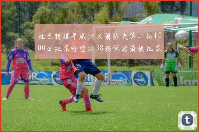 杜兰特追平威少火箭队史第二快1000分纪录哈登以38场保持最快纪录