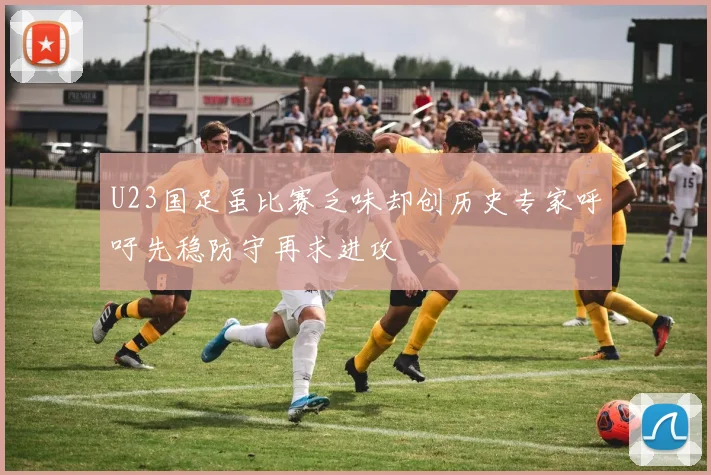 U23国足虽比赛乏味却创历史专家呼吁先稳防守再求进攻