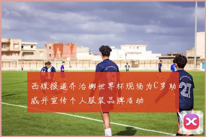 西媒报道乔治娜世界杯现场为C罗助威并宣传个人服装品牌活动