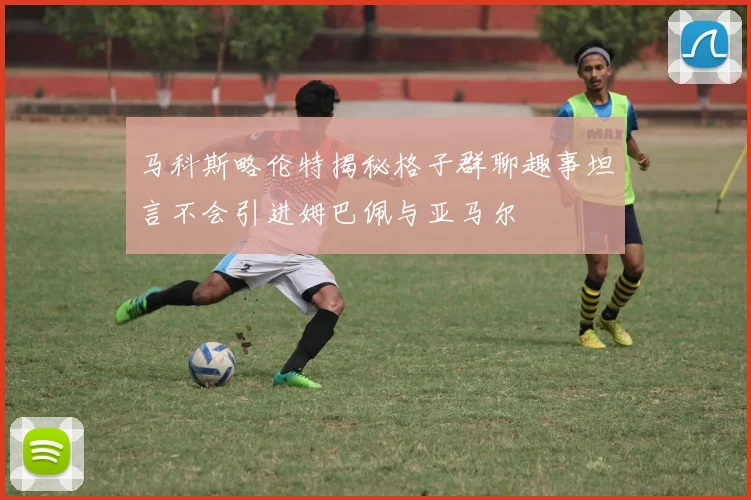 马科斯略伦特揭秘格子群聊趣事坦言不会引进姆巴佩与亚马尔