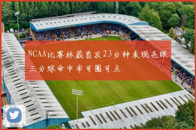 NCAA比赛林葳首发23分钟表现亮眼三分球命中率可圈可点