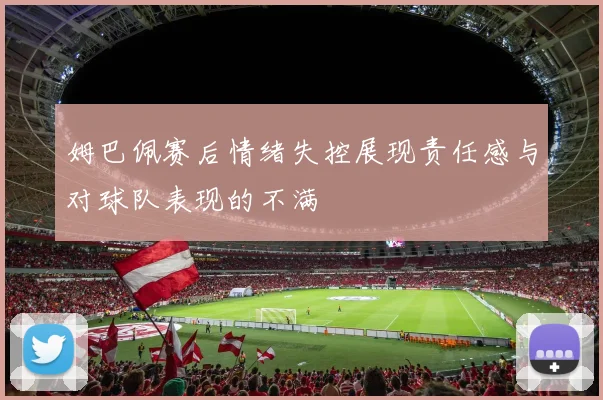 姆巴佩赛后情绪失控展现责任感与对球队表现的不满