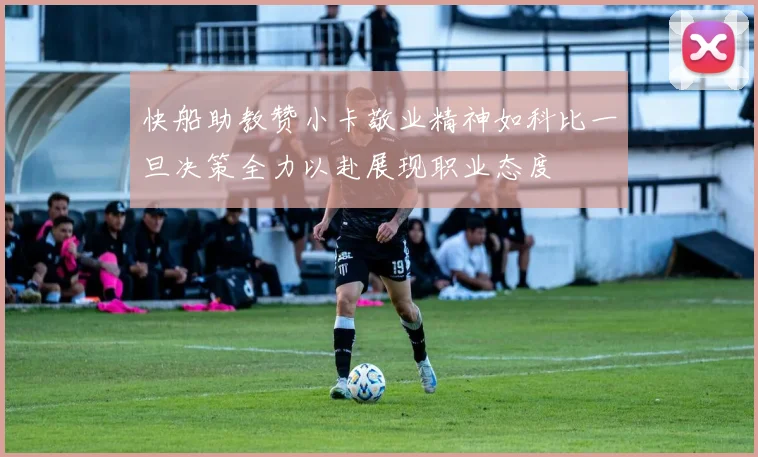 快船助教赞小卡敬业精神如科比一旦决策全力以赴展现职业态度