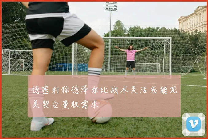 德塞利称德泽尔比战术灵活或能完美契合曼联需求