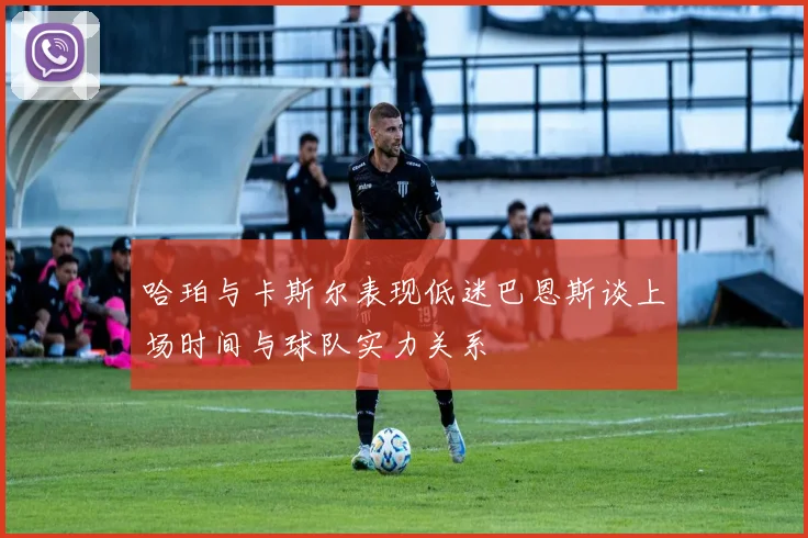 哈珀与卡斯尔表现低迷巴恩斯谈上场时间与球队实力关系