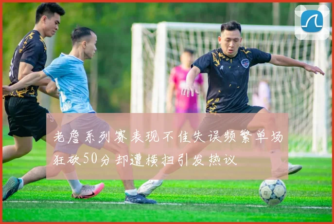 老詹系列赛表现不佳失误频繁单场狂砍50分却遭横扫引发热议
