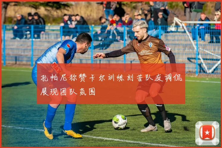 孔帕尼称赞卡尔训练刻苦队友调侃展现团队氛围
