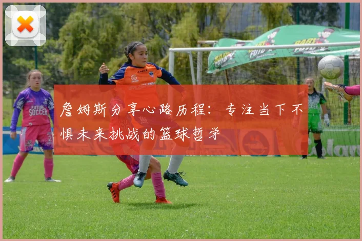 詹姆斯分享心路历程：专注当下不惧未来挑战的篮球哲学