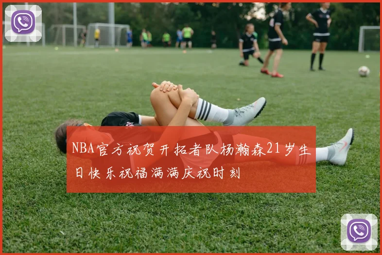 NBA官方祝贺开拓者队杨瀚森21岁生日快乐祝福满满庆祝时刻