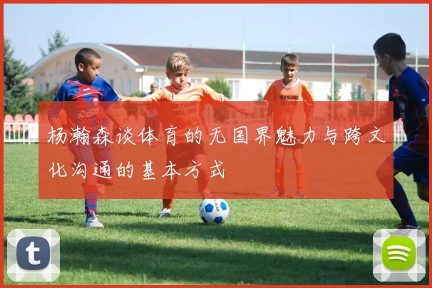 杨瀚森谈体育的无国界魅力与跨文化沟通的基本方式