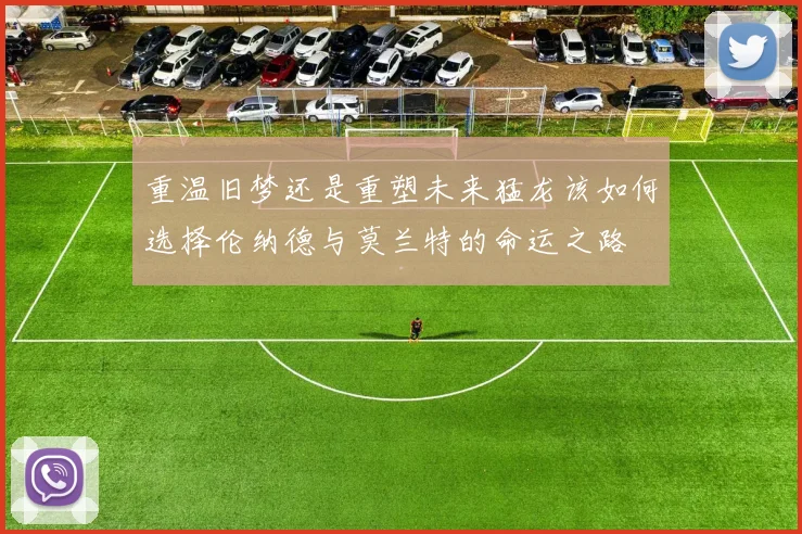 重温旧梦还是重塑未来猛龙该如何选择伦纳德与莫兰特的命运之路