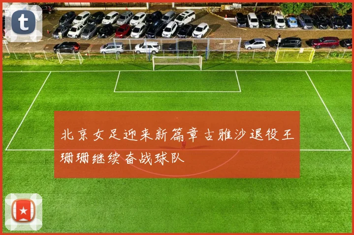 北京女足迎来新篇章古雅沙退役王珊珊继续奋战球队