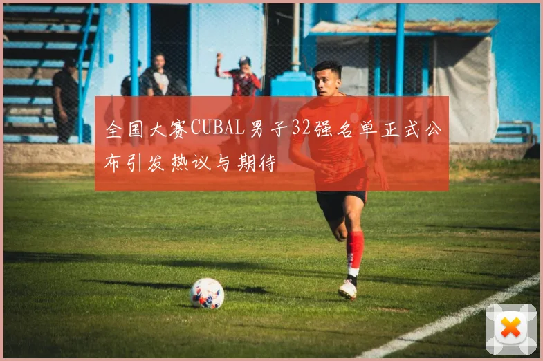 全国大赛CUBAL男子32强名单正式公布引发热议与期待