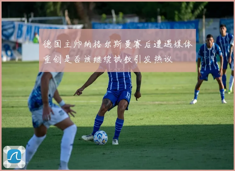 德国主帅纳格尔斯曼赛后遭遇媒体重创是否该继续执教引发热议