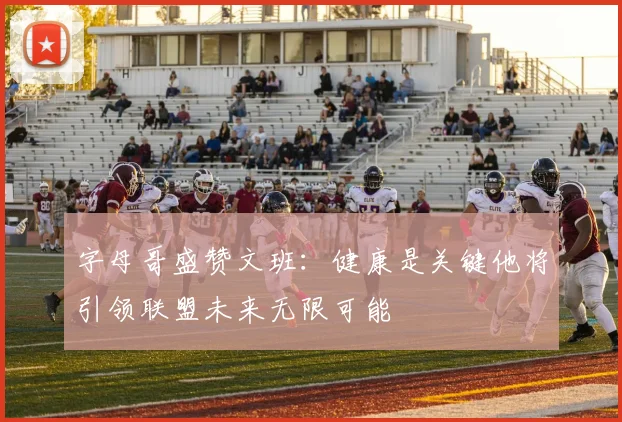 字母哥盛赞文班：健康是关键他将引领联盟未来无限可能